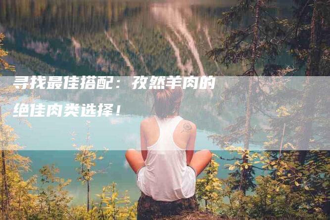 寻找最佳搭配：孜然羊肉的绝佳肉类选择！-家政服务网