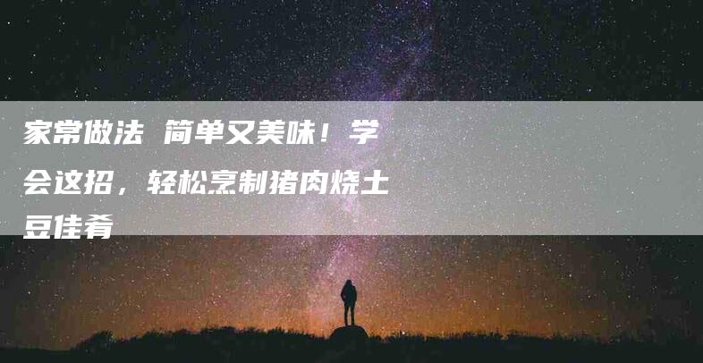 家常做法 简单又美味！学会这招，轻松烹制猪肉烧土豆佳肴-家政服务网