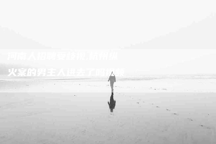 河南人招聘受歧视,杭州纵火案的男主人进去了吗视频-家政服务网