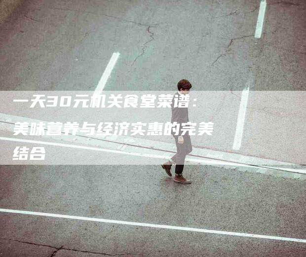 一天30元机关食堂菜谱：美味营养与经济实惠的完美结合-家政服务网