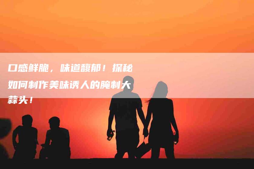 口感鲜脆，味道馥郁！探秘如何制作美味诱人的腌制大蒜头！-家政服务网
