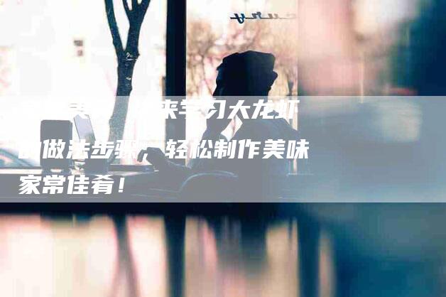 家常美食 快来学习大龙虾的做法步骤，轻松制作美味家常佳肴！-家政服务网