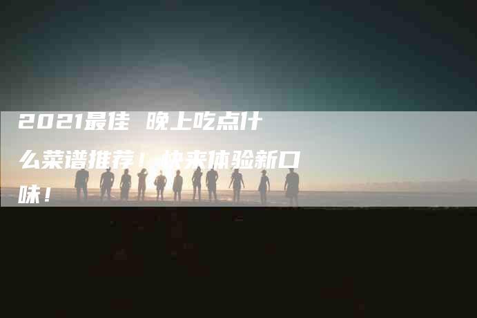 2021最佳 晚上吃点什么菜谱推荐！快来体验新口味！-家政服务网