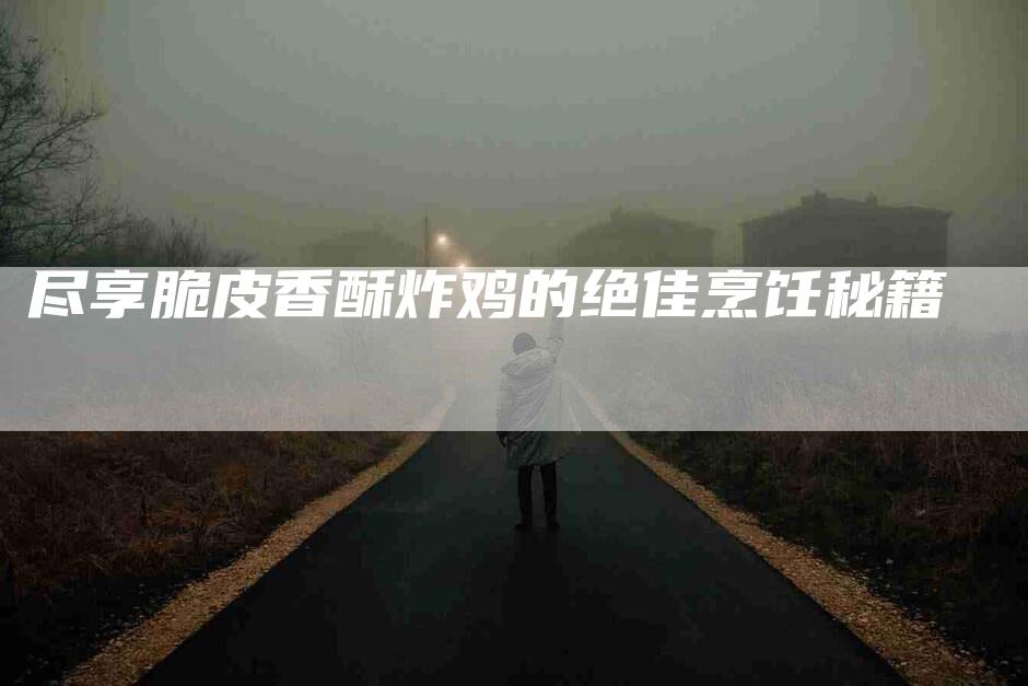 尽享脆皮香酥炸鸡的绝佳烹饪秘籍-家政服务网
