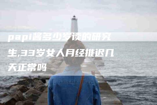 papi酱多少岁读的研究生,33岁女人月经推迟几天正常吗