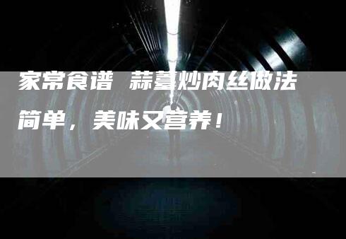 家常食谱 蒜薹炒肉丝做法简单，美味又营养！-家政服务网