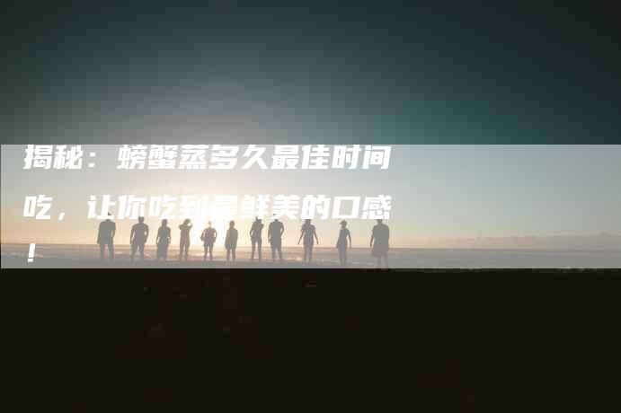 揭秘：螃蟹蒸多久最佳时间吃，让你吃到最鲜美的口感！