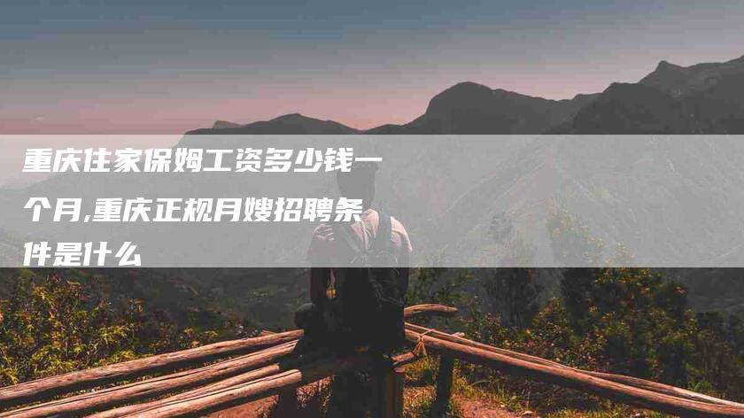 重庆住家保姆工资多少钱一个月,重庆正规月嫂招聘条件是什么-家政服务网