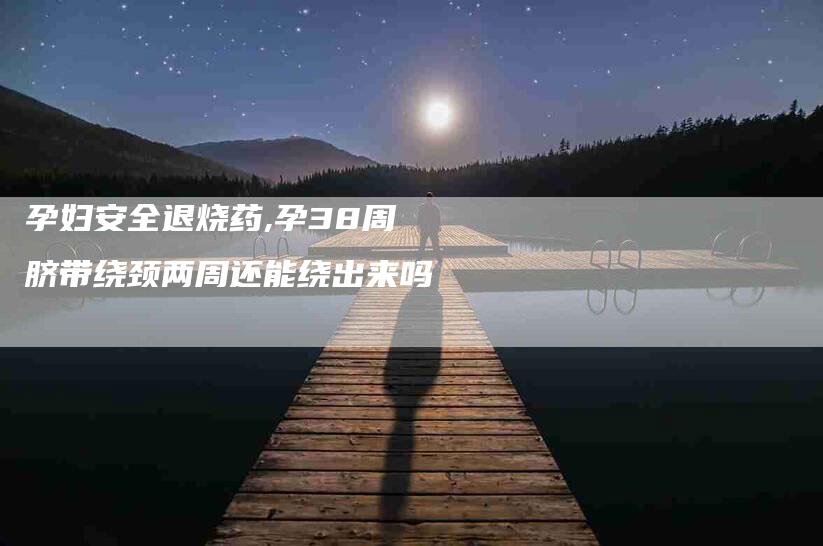 孕妇安全退烧药,孕38周脐带绕颈两周还能绕出来吗-家政服务网