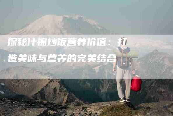 探秘什锦炒饭营养价值：打造美味与营养的完美结合-家政服务网