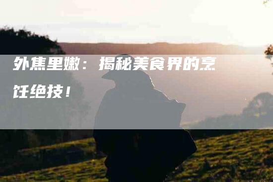 外焦里嫩：揭秘美食界的烹饪绝技！