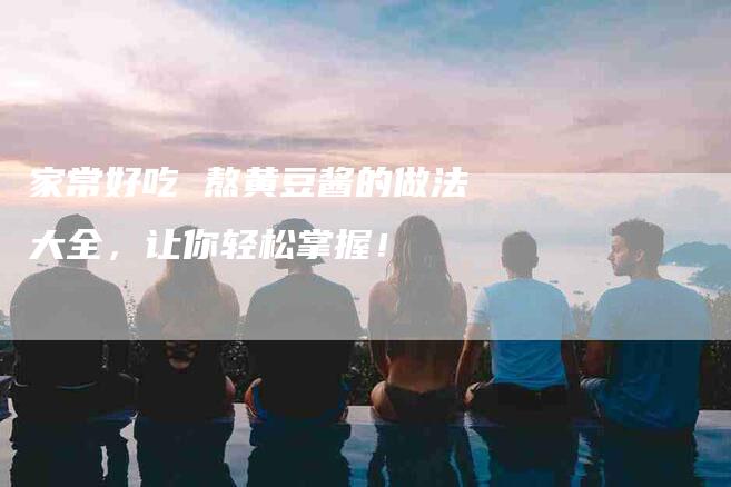 家常好吃 熬黄豆酱的做法大全，让你轻松掌握！-家政服务网
