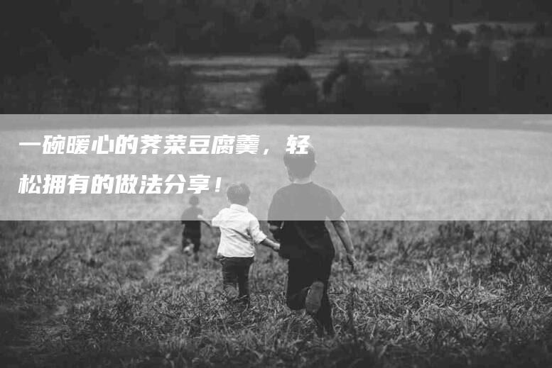 一碗暖心的荠菜豆腐羹，轻松拥有的做法分享！-家政服务网