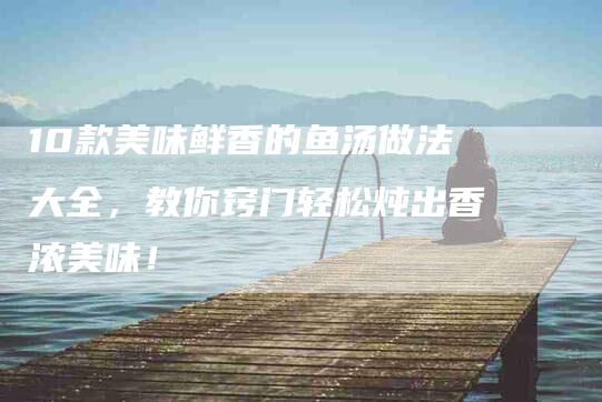 10款美味鲜香的鱼汤做法大全，教你窍门轻松炖出香浓美味！-家政服务网