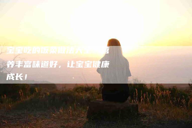 宝宝吃的饭菜做法大全：营养丰富味道好，让宝宝健康成长！-家政服务网