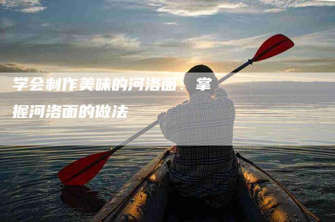 学会制作美味的河洛面：掌握河洛面的做法-家政服务网