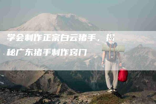 学会制作正宗白云猪手，揭秘广东猪手制作窍门-家政服务网