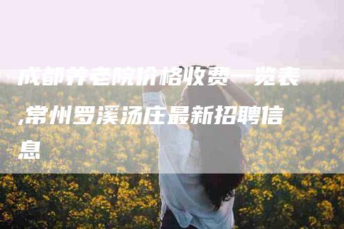 成都养老院价格收费一览表,常州罗溪汤庄最新招聘信息-家政服务网