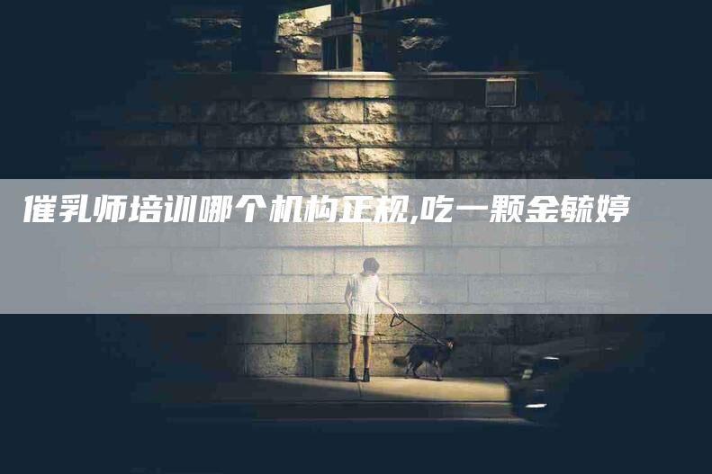催乳师培训哪个机构正规,吃一颗金毓婷-家政服务网