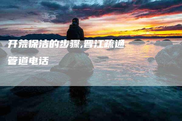 开荒保洁的步骤,晋江疏通管道电话