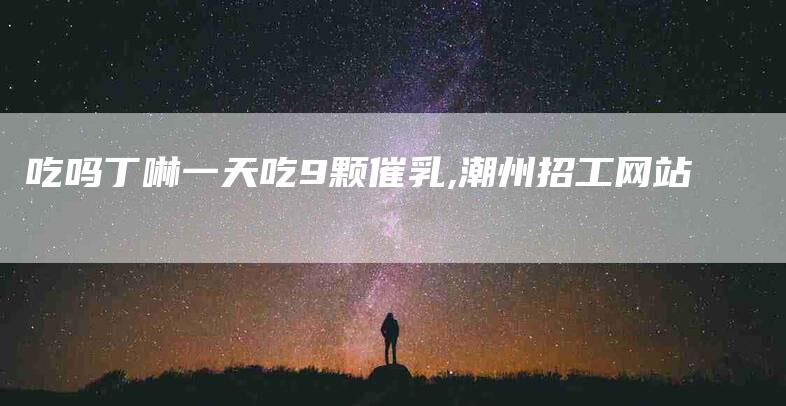 吃吗丁啉一天吃9颗催乳,潮州招工网站-家政服务网