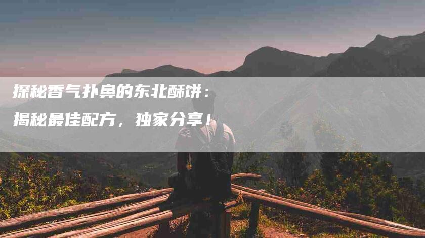 探秘香气扑鼻的东北酥饼：揭秘最佳配方，独家分享！-家政服务网
