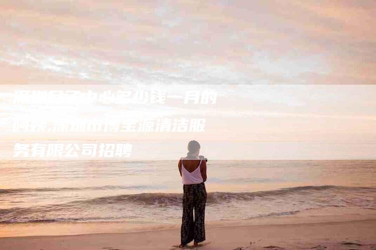 深圳月子中心多少钱一月的阿姨,深圳市博宝源清洁服务有限公司招聘-家政服务网