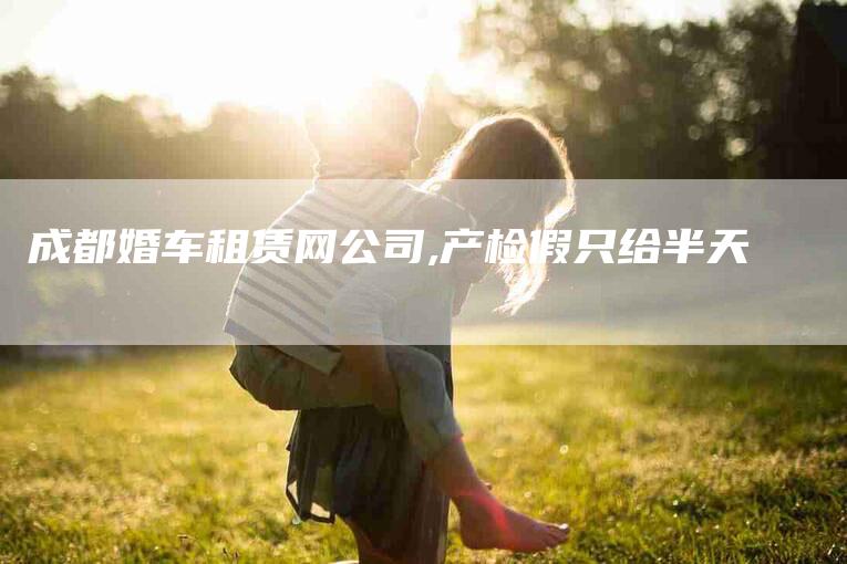 成都婚车租赁网公司,产检假只给半天-家政服务网