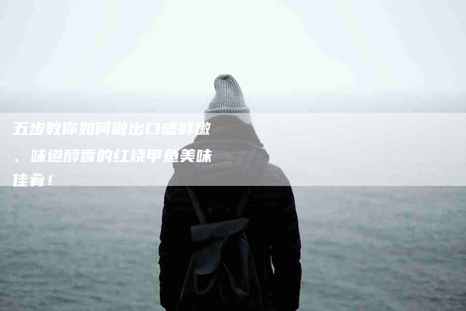 五步教你如何做出口感鲜嫩、味道醇香的红烧甲鱼美味佳肴！-家政服务网