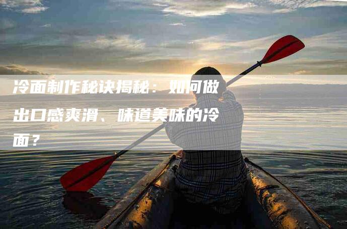 冷面制作秘诀揭秘：如何做出口感爽滑、味道美味的冷面？-家政服务网