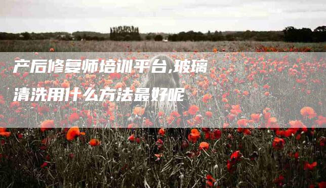 产后修复师培训平台,玻璃清洗用什么方法最好呢