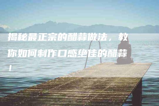 揭秘最正宗的醋蒜做法，教你如何制作口感绝佳的醋蒜！-家政服务网