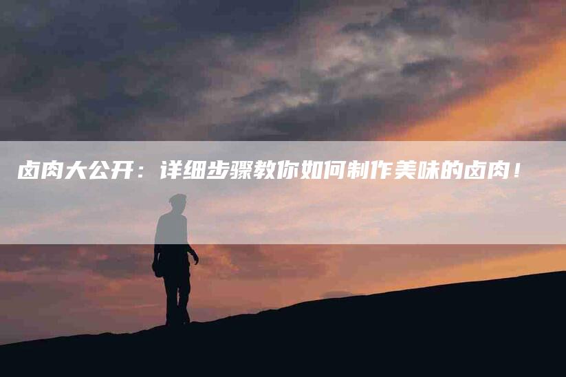 卤肉大公开：详细步骤教你如何制作美味的卤肉！-家政服务网