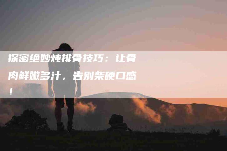 探密绝妙炖排骨技巧:让骨肉鲜嫩多汁,告别柴硬口感!-家政服务网