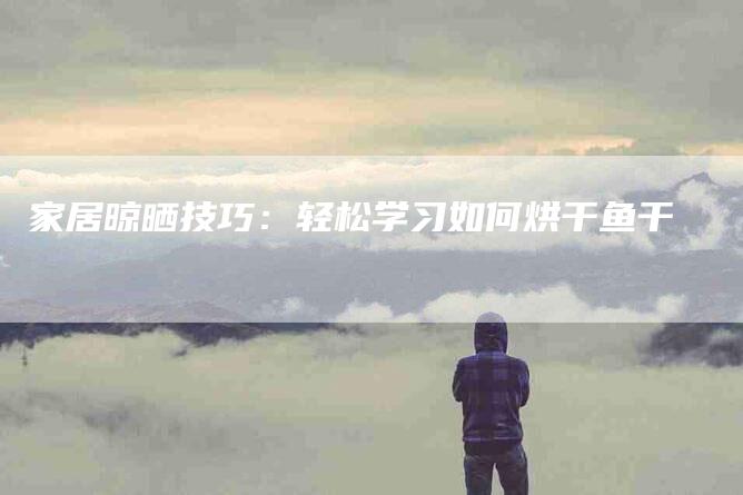 家居晾晒技巧：轻松学习如何烘干鱼干-家政服务网
