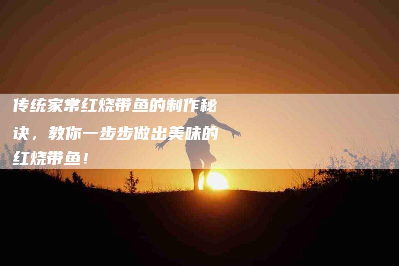 传统家常红烧带鱼的制作秘诀，教你一步步做出美味的红烧带鱼！