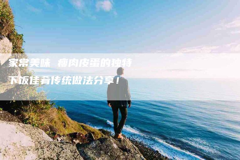 家常美味 瘦肉皮蛋的独特下饭佳肴传统做法分享！-家政服务网