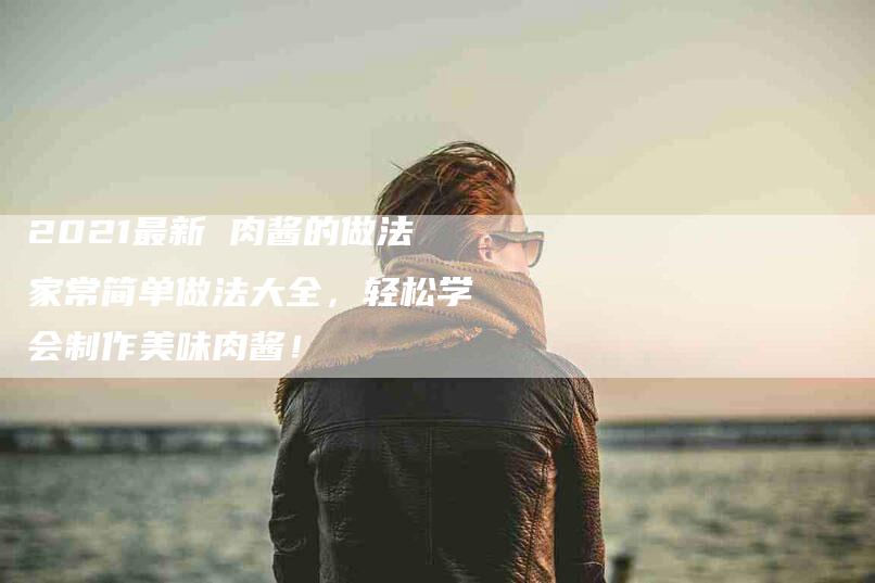 2021最新 肉酱的做法家常简单做法大全，轻松学会制作美味肉酱！-家政服务网