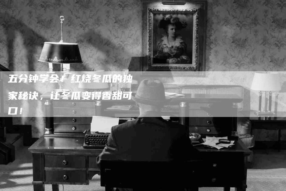 五分钟学会！红烧冬瓜的独家秘诀，让冬瓜变得香甜可口！-家政服务网