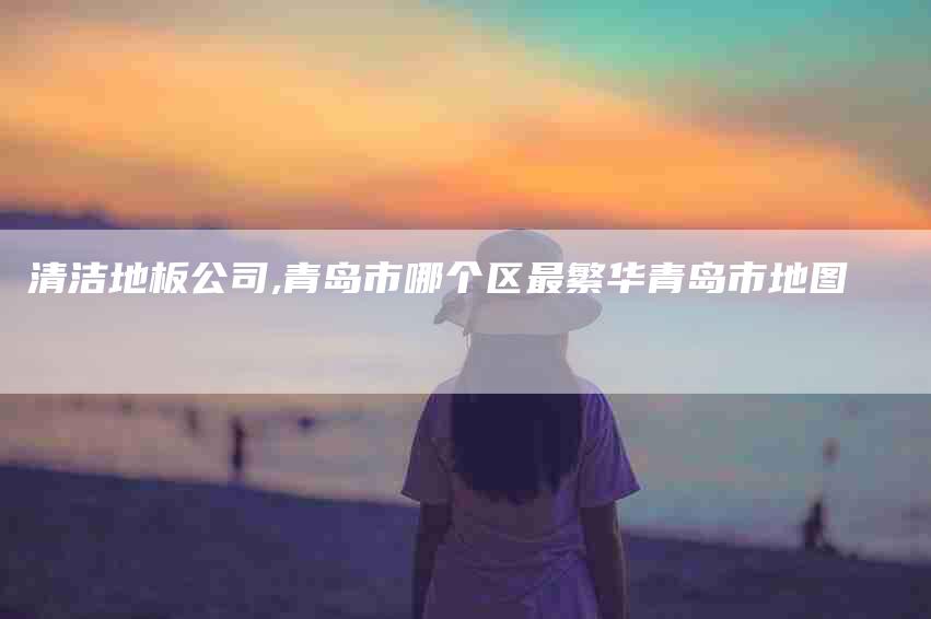 清洁地板公司,青岛市哪个区最繁华青岛市地图-家政服务网