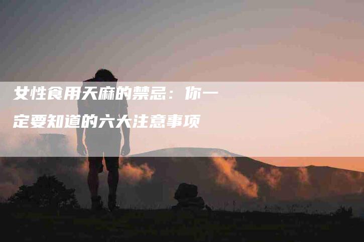 女性食用天麻的禁忌：你一定要知道的六大注意事项