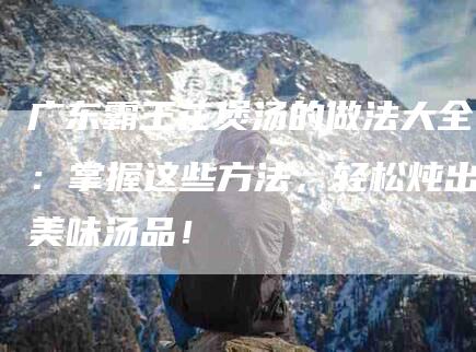 广东霸王花煲汤的做法大全：掌握这些方法，轻松炖出美味汤品！