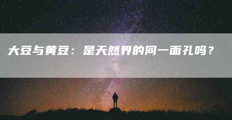 大豆与黄豆：是天然界的同一面孔吗？-家政服务网