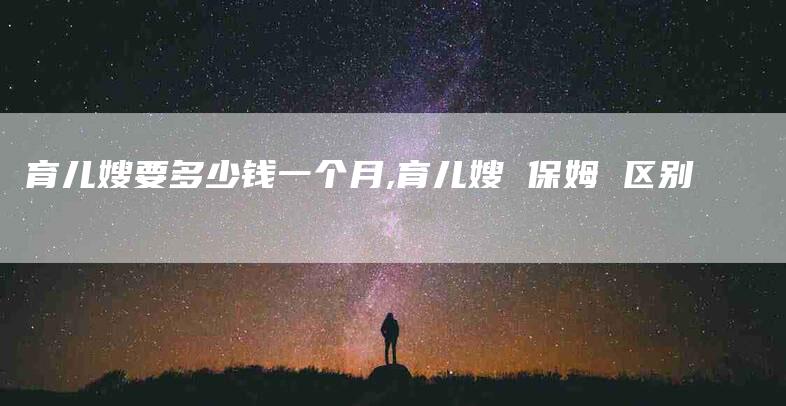 育儿嫂要多少钱一个月,育儿嫂 保姆 区别-家政服务网