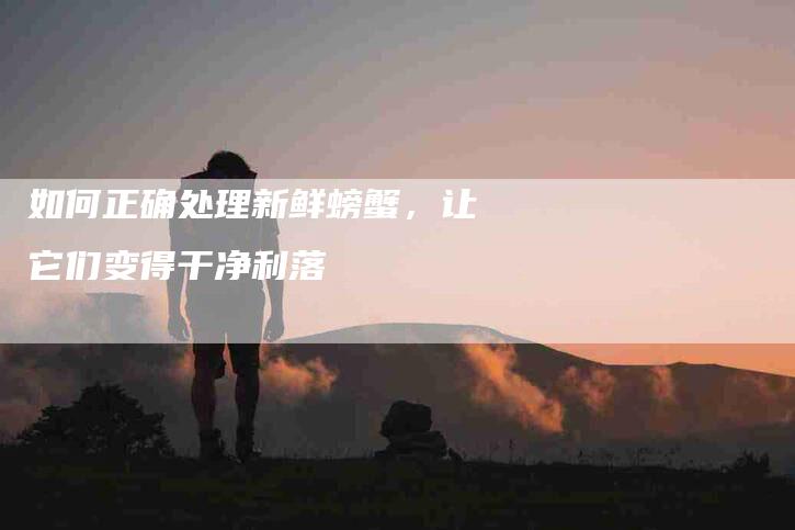 如何正确处理新鲜螃蟹，让它们变得干净利落-家政服务网