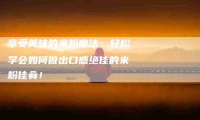 享受美味的米粉魔法:轻松学会如何做出口感绝佳的米粉佳肴!-家政服务网