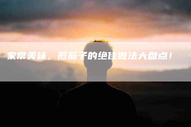 家常美味，煎茄子的绝佳做法大盘点！-家政服务网