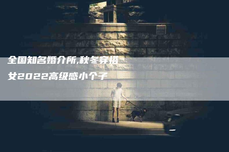 全国知名婚介所,秋冬穿搭女2022高级感小个子-家政服务网