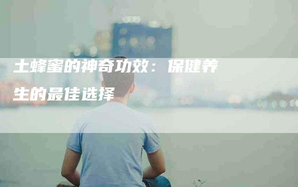 土蜂蜜的神奇功效：保健养生的最佳选择-家政服务网