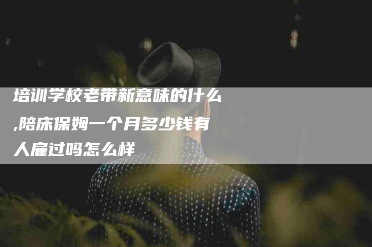 培训学校老带新意味的什么,陪床保姆一个月多少钱有人雇过吗怎么样